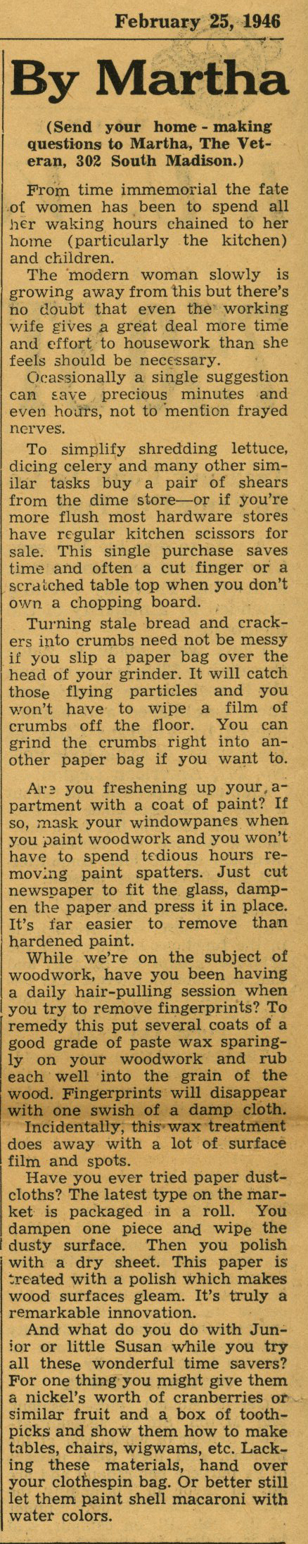Newspaper clipping with the following text: February 25, 1946 By Martha (Send your home - making questions to Martha, The Vet­eran, 302 South Madison.) From time immemorial the fate of women has been to spend all her waking hours chained to her home (particularly the kitchen) and children. The modern woman slowly is growing away from this but there's no doubt that even the working wife gives a great deal more time and effort to housework than she feels should be necessary. Occasionally a single suggestion can save precious minutes and even hours, not to mention frayed nerves. To simplify shredding lettuce, dicing celery and many other sim­ilar tasks buy a pair of shears from the dime store-or if you're more flush most hardware stores have regular kitchen scissors for sale. This single purchase saves time and often a cut finger or a scrc1tched table top when you don't own a chopping board. Turning stale bread and crack­ers into crumbs need not be messy if you slip a paper bag over the head of your grinder. It will catch those flying particles and you won't have to wipe a film of crumbs off the floor. You can grind the crumbs right into an­other paper bag if you want to. Are you freshening up your apartment with a coat of paint? If so, mask your windowpanes when you paint woodwork and you won't have to spend tedious hours removing paint spatters. Just cut newspaper to fit the glass, damp­en the paper and press it in place. It's far easier to remove than hardened paint. While we're on the subject of woodwork, have you been having a daily hair-pulling session when you try to remove fingerprints? To remedy this put several coats of a good grade of paste wax sparing­ly on your woodwork and rub each well into the grain of the wood. Fingerprints will disappear with one swish of a damp cloth. Incidentally, this wax treatment does away with a lot of surface film and spots. Have you ever tried paper dust­cloths? The latest type on the mar­ket is packaged in a roll. You dampen one piece and wipe the dusty surface. Then you polish with a dry sheet. This paper is created with a polish which makes wood surfaces gleam. It's truly a remarkable innovation. And what do you do with Junior or little Susan while you try all these wonderful time savers? For one thing you might give them a nickel's worth of cranberries or similar fruit and a box of tooth­picks and show them how to make tables, chairs, wigwams, etc. Lack­ing these materials, hand over your clothespin bag. Or better still let them paint shell macaroni with water colors.