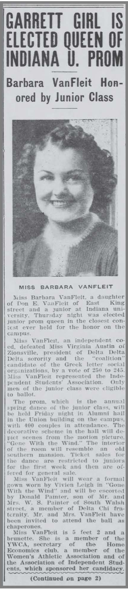 This is a black and white newspaper clippings which includes the following text and includes a picture of a college woman with short curls. GARRETT GIRL IS ELECTED QUEEN OF INDIANA U. PROM: Barbara VanFleit Honored by Junior Class Miss Barbara VanFleit of East King street and a junior at Indiana University, Thursday night was elected junior prom queen in the closest contest ever held for the honor on the campus. Miss VanFleit, an independent coed, defeated Miss Virginia Austin of Zionsville, president of Delta Delta Delta sorority and the “coalition” candidate of the Greek letter social organizations by a vote of 256 to 245. Miss VanFleit represented the Independent Students’ Association. Only men of the junior class were eligible to ballot. The prom, which is the annual spring dance of the junior class, will be held Friday night in Alumni Hall in the Union building on campus with 400 couples in attendance. The decorative scheme in the hall will depict scenes from the motion picture “Gone with the Wind.” The interior of the room will resemble an old southern mansion. Ticket sales for this dance are restricted to juniors for the first week and then are offered for general sale. Miss VanFleit will wear a formal gown worn by Vivien Leigh in “Gone with the Wind” and will be escorted by Donald Painter, son of Mr. and Mrs. W.S. Painter of South Walsh street, a member of the Delta Chi fraternity. Mr. and Mrs. VanFleit have been invited to attend the ball as chaperones. Miss VanFleit is 5 feet 2 and a brunette. She is a member of the YWCA, secretary of the Home Economics club, a member of the Women’s Athletic Association and of the Association of Independents Students, which sponsored her candidacy. 
