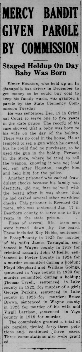 This is a black and white newspaper clipping including the following text: Mercy Bandit Given Parole by Commission: Staged Holdup on Day Baby was Born Elmer Houston, who held up an Indianapolis bus driver in December to get money so he could by coal to keep his family warm, was granted a parole by the State Clemency Commission Tuesday. He was sentenced Dec. 19 in Criminal court to serve one to five years in the state prison. The record of his case shoed that a baby was born to his wife on the day of the holdup. There was no coal in the house. He attempted to sell a gun which he owned, but he could find no purchased, so he used the gun in the holdup. Persons in the store, where he tried to sell the weapon, knowing it was not loaded, ran after Houston, caught him and held him for the police. 