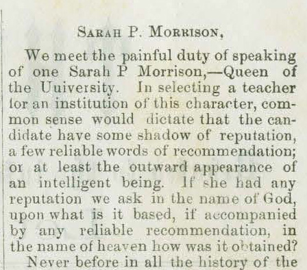 Clipping from The Dagger with the title "Sarah P. Morrison." First paragraph reads "We meet the painful duty of speaking of one Sarah P. Morrison, - Queen of the University. In selecting a teacher for the institution of this character, common sense who dictate that the candidate have some shadow of a reputation, a few reliable words of recommendations; or at least the outward appearance of an intelligent being. If she had any reputation we ask in the name of God, upon what is it based, if accompanied by any reliable recommendation, in the name of heaven how was it obtained? 