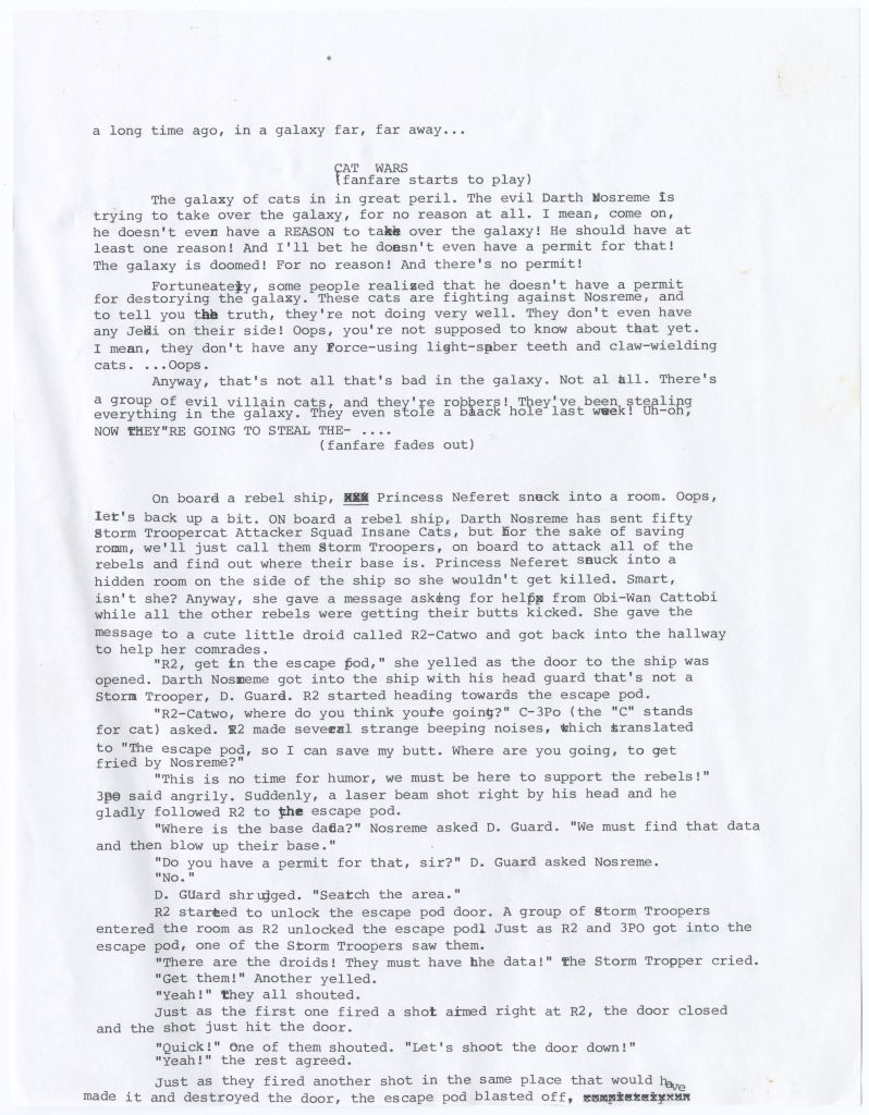 A typed sheet in screenplay-style formatting with the following text: “a long time ago, in a galaxy far, far away... CAT WARS (fanfare starts to play) The galaxy of cats in in great peril. The evil Darth Mosreme is trying to take over the galaxy, for no reason at all. I mean, come on, he doesn’t even have a REASON to take over the galaxy! He should have at least one reason! And I’ll bet he doesn’t even have a permit for that! The galaxy is doomed! For no reason! There’s no permit! Fortunately, some people realized that he doesn’t have a permit for destorying the galaxy. These cats are fighting against Nosreme, and to tell you the truth, they’re not doing very well. They don’t even have any Jedi on their side! Oops, you’re not supposed to know about that yet. I mean, they don’t have any Force-using light-saber teeth and claw-wielding cats. ...Oops. Anyway, that’s not all that’s bad in the galaxy. Not at all. There’s a group of evil villain cats, and they’re robbers! They’ve been stealing everything in the galaxy. They even stole a black hole last week! Uh-oh, NOW THEY’RE GOING TO STEAL THE- … (fanfare fades out) On board a rebel ship, Princess Neferet snuck into a room. Oops, let’s back up a bit. On board a rebel ship, Darth Nosreme has sent fifty Storm Troopercat Attacker Squad Insane Cats, but for the sake of saving room, we’ll just call them Storm Troopers, on board to attack all of the rebels and find out where their base is. Princess Neferet snuck into a hidden room on the side of the ship so she wouldn’t get killed. Smart, isn’t she? Anyway, she gave a message asking for help from Obi-Wan Cattobi while all the other rebels were getting their butts kicked. She gave the message to a cute little droid called R2-Catwo and got back into the hallway to help her comrades. “R2, get in the escape pod,” she yelled as the door to the ship was opened. Darth Nosreme got into the ship with his head guard that’s not a Storm Trooper, D. Guard. R2 started heading towards the escape pod. “R2-Catwo, where do you think you’re going?” C3Po (the “C” stands for cat) asked. R2 made several strange beeping noises, which translated to “The escape pod, so I can save my butt. Where are you going, to get fried by Nosreme?” “This is no time for humor, we must be here to support the rebels!” 3po said angrily. Suddenly, a laser beam shot right by his head and he gladly followed R2 to the escape pod. “Where is the base data?” Nosreme asked D. Guard. “We must find that data and then blow up their base.” “Do you have a permit for that, sir?” D. Guard asked Nosreme. “No.” D. Guard shrugged. “Search the area.” R2 started to unlock the escape pod door. A group of Storm Troopers entered the room as R2 unlocked the escape pod. Just as R2 and 3PO got into the escape pod, one of the Storm Troopers saw them. “There are the droids! They must have the data!” the Storm Trooper cried. “Get them!” Another yelled. “Yeah!” they all shouted. Just as the first one fired a shot aimed right at R2, the door closed and the shot just hit the door. “Quick!” One of them shouted. “Let’s shoot the door down!” “Yeah!” the rest agreed. Just as they fired another shot in the same place that would have made it and destroyed the door, the escape pod blasted off.”