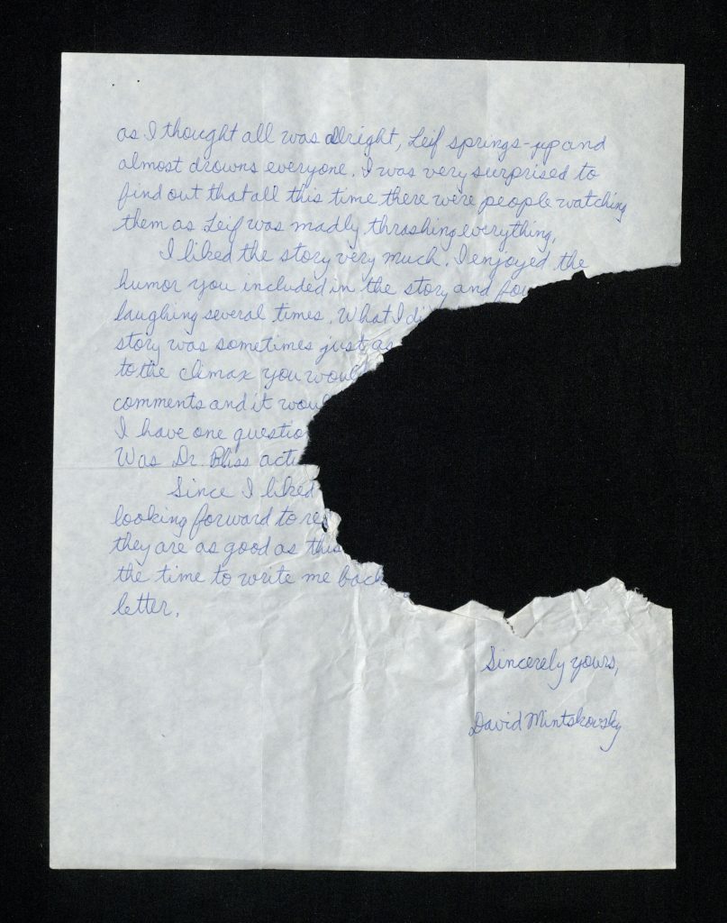 Second page of letter from David Mintskovsky to Elizabeth Peters with a large portion torn out and the following text written in blue ink: “as I thought all was allright, Leif springs-up and almost drowns everyone. I was very surprised to find out that all this time there were people watching them as Leif was madly thrashing everything. I liked the story very much. I enjoyed the humor you included in the story and fou- laughing several times What I di- story was sometimes just as- to the climax you would – comments and it would- I have on question- Was Dr. Bliss act- Since I liked- looking forward to re- they are as good as this- the time to write me back- letter. Sincerely yours, David Mintskovsky”.