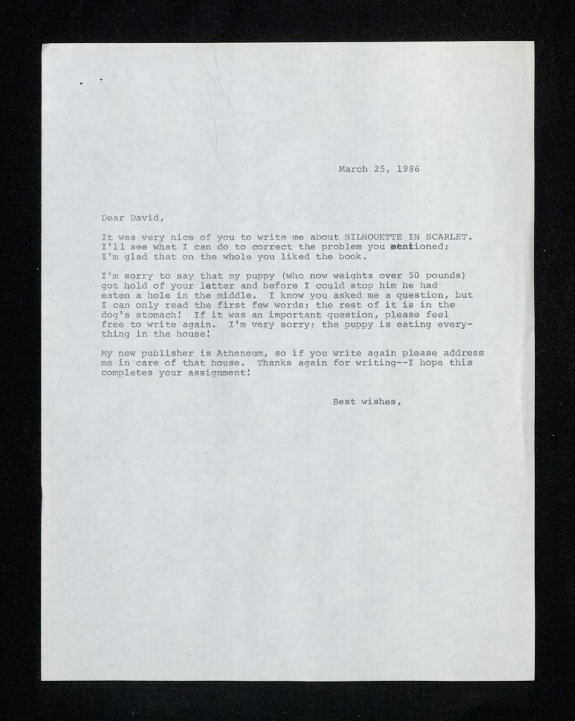 Unsigned letter from Mertz to David Mintskovsky dated March 25, 1986 with the following typed text: “Dear David, It was very nice of you to write me about Silhouette in Scarlet. I’ll see what I can do to correct the problem you mentioned; I’m glad that on the whole you liked the book. I’m sorry to say that my puppy (who now weights over 50 pounds) got hold of your letter and before I could stop him he had eaten a hole in the middle. I know you asked me a question, but I can only read the first few words; the rest of it is in the dog’s stomach! If it was an important question, please feel free to write again. I’m very sorry; the puppy is eating everything in the house! My new publisher is Atheneum, so if you write again please address me in care of that house. Thanks again for writing—I hope this completes your assignment! Best Wishes,”.