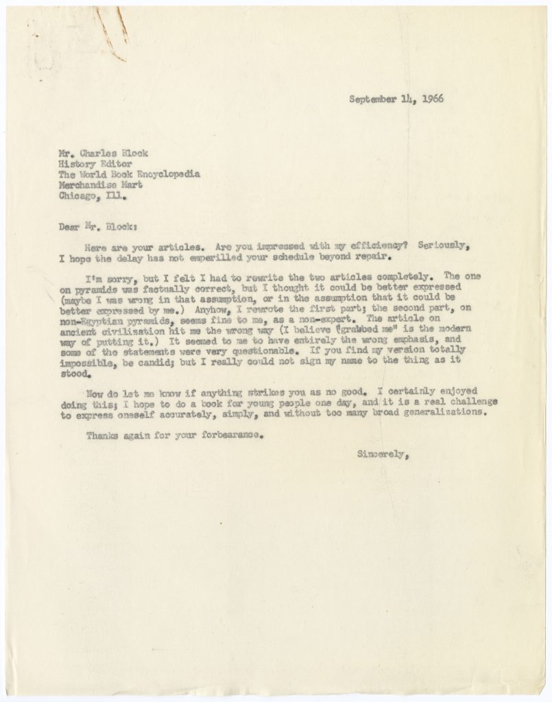 Typed, unsigned letter from Mertz to Mr. Charles Block, History Editor at the World Book Encyclopedia, dated September 14, 1966 with the following text: “Dear Mr. Block: Here are your articles. Are you impressed with my efficiency? Seriously, I hope the delay has not emperilled your schedule beyond repair. I’m sorry, but I felt I had to rewrite the two articles completely. The one on pyramids was factually correct, but I thought it could be better expressed (maybe I was wrong in that assumption, or in the assumption that it could be better expressed by me.) Anyhow, I rewrote the first part; the second part, on non-Egyptian pyramids, seems fine to me, as a non-expert. The article on ancient civilization hit me the wrong way (I believe “grabbed me” is the modern way of putting it.) It seemed to me to have entirely the wrong emphasis, and some of the statements were very questionable. If you find my version totally impossible, be candid; but I really could not sign my name to the thing as it stood. Now do let me know if anything strikes you as no good. I certainly enjoyed doing this; I hope to do a book for young people one day, and it is a real challenge to express oneself accurately, simply, and without too many broad generalizations. Thanks again for your forbearance. Sincerely,”.