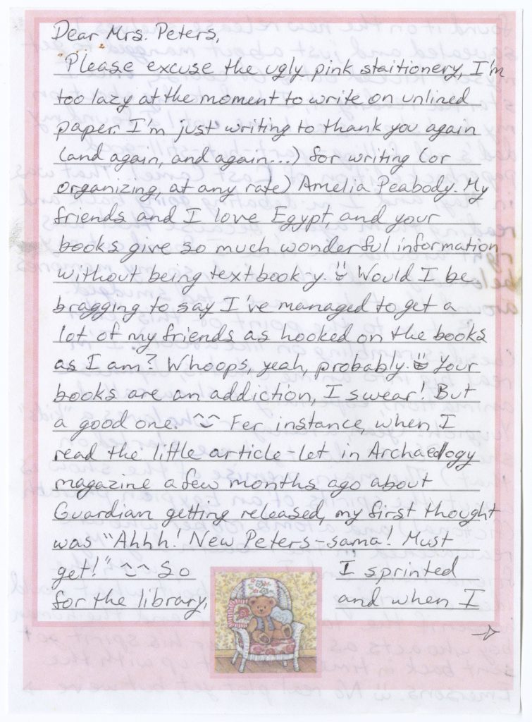 : Letter from Shawna McAllister to Elizabeth Peters dated 2 August 2004 on pink-bordered stationery with the following handwritten text: “Dear Mrs. Peters, Please excuse the ugly pink stationery, I’m too lazy at the moment to write on unlined paper. I’m just writing to thank you again (and again, and again...) for writing (or organizing, at any rate) Amelia Peabody. My friends and I love Egypt, and your books give so much wonderful information without being textbook-y. [smiley face] Would I be bragging to say I’ve managed to get a lot of my friends as hooked on the books as I am? Whoops, yeah, probably. [smiley face] Your books are an addiction, I swear! But a good one. [smiley face] Fer instance, when I read the little article-let in Archaeology magazine a few months ago about Guardian getting released, my first thought was “Ahhh! New Peters-sama! Must get!” [smiley face] I sprinted for the library, and when I [arrow pointing right]”.
