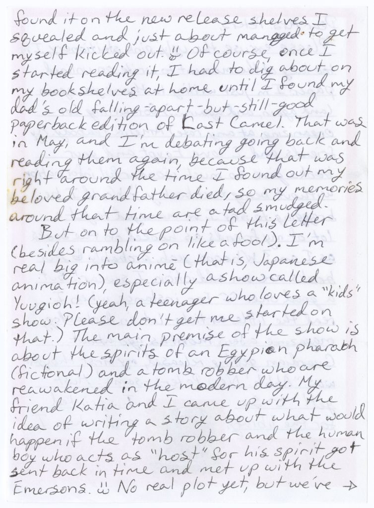 Second page of letter from Shawna McAllister to Elizabeth Peters dated 2 August 2004 with the following handwritten text: “found it on the new release shelves I squealed and just about managed to get myself kicked out. [smiley face] Of course, once I started reading it, I had to dig a bout on my bookshelves at home until I found my dad’s old falling-apart-but-still-good paperback edition of Last Camel. That was in May, and I’m debating going back and reading them again, because that was right around the time I found out my beloved grandfather died, so my memories around that time are a tad smudged. But on to the point of this letter (besides rambling on like a fool). I’m real big into anime (that is, Japanese animation), especially a show called Yuugioh! (yeah, a teenager who loves a “kids” show. Please don’t get me started on that.) The main premise of the show is about the spirits of an Egyptian pharaoh (fictional) and a tomb robber who are reawakened in the modern day. My friend Katia and I came up with the idea of writing a story about what would happen if the tomb robber and the human boy who acts as “host” for his spirit got sent back in time and met up with the Emersons. [smiley face] No real plot yet, but we’ve [arrow pointing right]”.