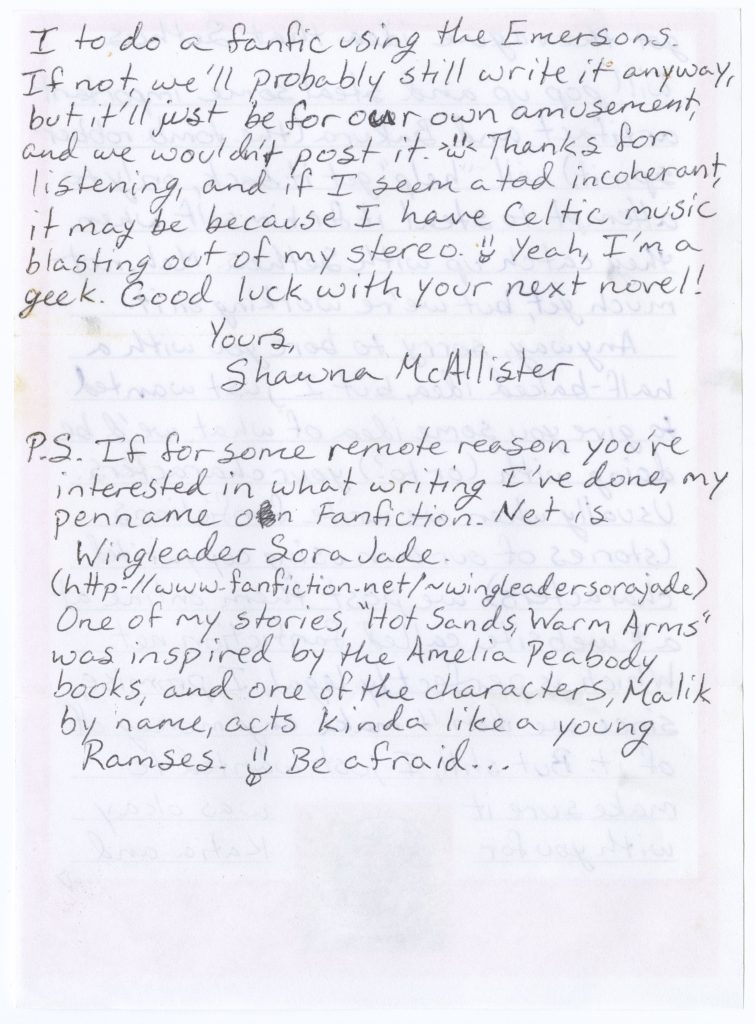 Fourth page of letter from Shawna McAllister to Elizabeth Peters dated 2 August 2004 with the following handwritten text: “I to do a fanfic using the Emersons. If not, we’ll probably still write it anyway, but it’ll just be for our own amusement, and we wouldn’t post it. [smiley face] Thanks for listening, and if I seem a tad incoherent, it may be because I have Celtic music blasting out of my stereo. [smiley face] Yeah, I’m a geek. Good luck with your next novel! Yours, Shawna McAllister // P.S. If for some remote reason you’re interested in what writing I’ve done, my penname on Fanfiction.Net is Wingleader Sora Jade [hyperlink to user page]. One of my stories, “Hot Sands, Warm Arms” was inspired by the Amelia Peabody books, and one of the characters, Malik by name, acts kinda like a young Ramses [smiley face]. Be afraid...”