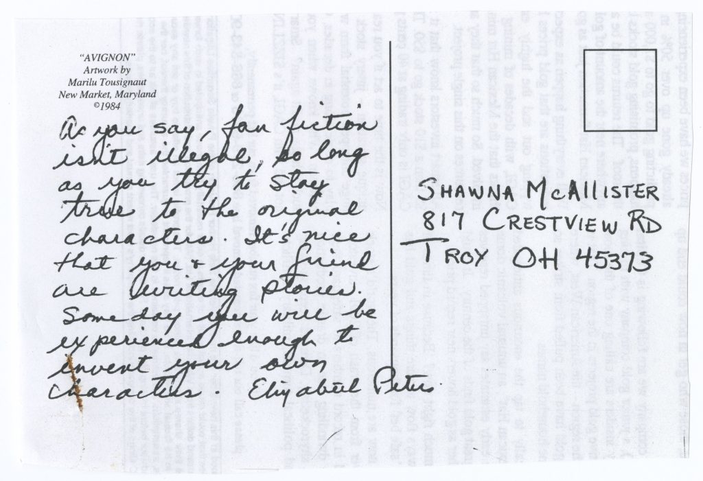 Photocopy of postcard from Elizabeth Peters to Shawna McAllister with the following handwritten text: “As you say, fan fiction isn’t illegal, so long as you try to stay true to the original characters. It’s nice that you and your friend are writing stories. Someday you will be experienced enough to invent your own characters. Elizabeth Peters”.