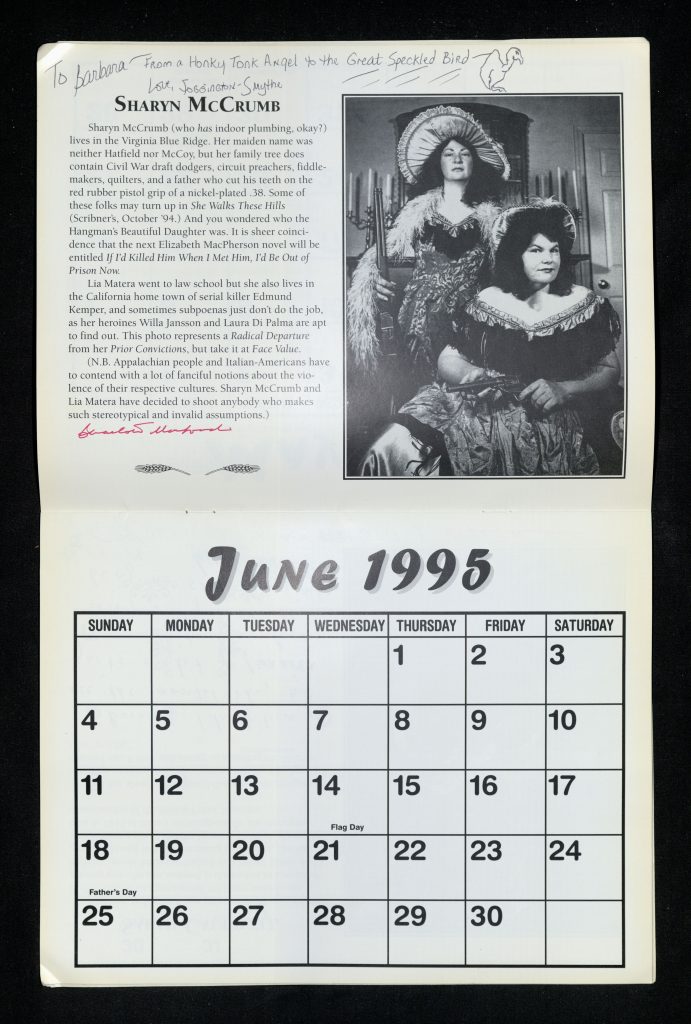 June 1995 calendar page with a black and white photo of Sharyn McCrumb in saloon girl attire sitting in front of a similarly styled Lia Matera and the following printed text: “Sharyn McCrumb (who has indoor plumbing, okay?) lives in the Virginia Blue Ridge. Her maiden name was neither Hatfield nor McCoy, but her family tree does contain Civil War draft dodgers, circuit preachers, fiddle-makers, quilters, and a father who cut his teeth on the red rubber pistol grip of a nickel-plated .38. Some of these folks may turn up in She Walks These Hills (Scribner’s, October ‘94). And you wondered who the Hangman’s Beautiful Daughter was. It is sheer coincidence that the next Elizabeth MacPherson novel will be entitled If I’d Killed Him When I Met Him, I’d Be Out of Prison Now. Lia Matera went to law school but she also lives in the California home of serial killer Edmund Kemper, and sometimes subpoenas just don’t do the job, as her heroines Willa Jansson and Laura Di Palma are apt to find out. This photo represents a Radical Departure from her Prior Convictions, but take it at Face Value. (N.B. Appalachian people and Italian-Americans have to contend with a lot of fanciful notions about the violence of their respective cultures. Sharyn McCrumb and Lia Matera have decided to shoot anybody who makes such stereotypical and invalid assumptions.)” Handwritten at the top of the page along with a line illustration of a bird is the following text: “To Barbara – from a Honky Tonk Angel to the Great Speckled Bird – love, Foggington-Smythe".