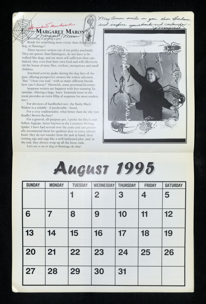 August 1995 calendar page with a black and white photo of Margaret Maron and superimposed illustrations of spiders next to the following printed text: “Thinking of getting a pet? Ready for something more exotic than the usual cat, dog, or flamingo? Three mystery writers out of ten prefer arachnids. They are quieter than flamingoes, do not have to be walked like dogs, and are more self-sufficient than cats. Indeed, they even find their own food and will effectively rid the house of stray flies, crickets, mosquitoes and small children. Arachnid activity peaks during the dog days of August, offering prospective owners the widest selection. “But,” I can hear you wail, “with so many different breeds, how can I choose?” Herewith, some perennial favorites: Suspense writers are happiest with free-roaming Tarantulas. (Having a large, hairy Tarantula loose in the room provides an extra fillip of suspense for most readers, too.) For devotees of hardboiled noir, the flashy Black Widow is a reliable – if predictable – breed. For a cozy traditionalist, what better than the shy (yet deadly) Brown Recluse? For a general, all-purpose pet, I prefer the Black-and-Yellow Argiope, better known as the Common Writing Spider. I have had several over the years and can personally recommend them for qualities dear to every editor’s heart: they do not wander from the task at hand; their writing zigs and zags like a well-fashioned plot; and, in the end, they always wrap up all the loose ends. Let’s see a cat or dog or flamingo do that!” Line drawings of a spiderweb and a cartouche featuring a spider, a gavel, and a beetle in the top left corner along with the following handwritten text: “May Amon smile on you, dear Barbara, and inspire your tombs and cartouches – Margaret".