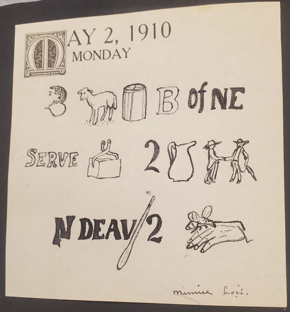 Square note with printed date of May 2, 1910. Hand drawn rebus puzzle. Images as follows: Ear, sheep, can, “B”, of, “NE”, “serve”, Ice, “2”, jug, men, “N”, “DEAV”, “oar”, “2”, Bee on a hand. Signed Minnie Lois